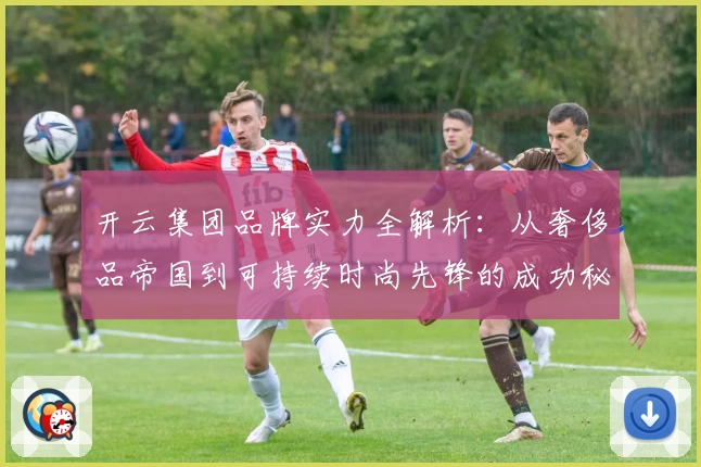 开云集团品牌实力全解析：从奢侈品帝国到可持续时尚先锋的成功秘笈