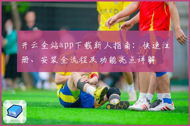 开云全站app下载新人指南：快速注册、安装全流程及功能亮点详解