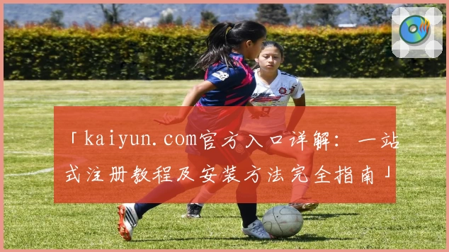 「kaiyun.com官方入口详解：一站式注册教程及安装方法完全指南」