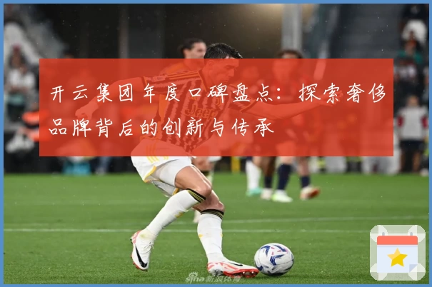 开云集团年度口碑盘点：探索奢侈品牌背后的创新与传承