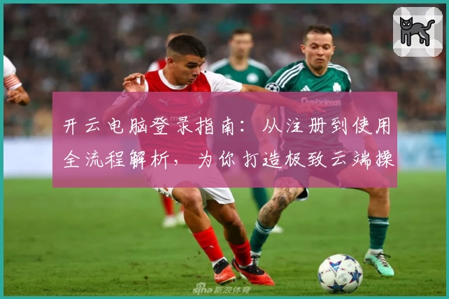 开云电脑登录指南:从注册到使用全流程解析,为你打造极致云端操作体验
