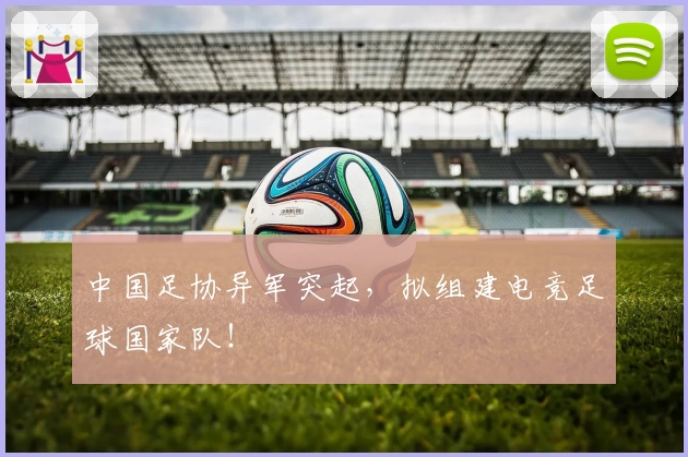 中国足协异军突起，拟组建电竞足球国家队！