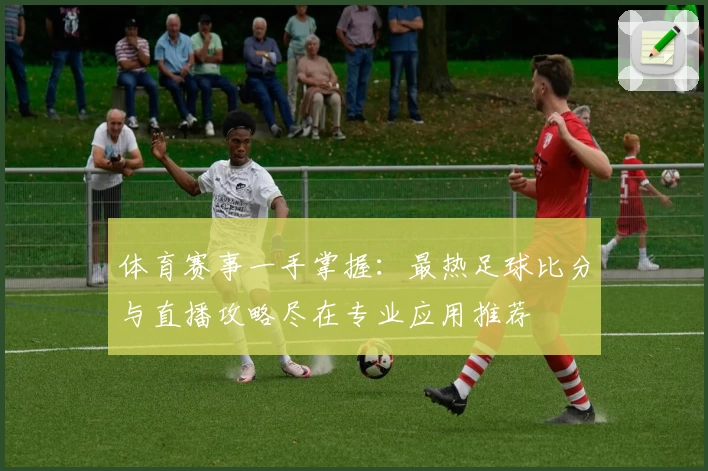 体育赛事一手掌握：最热足球比分与直播攻略尽在专业应用推荐