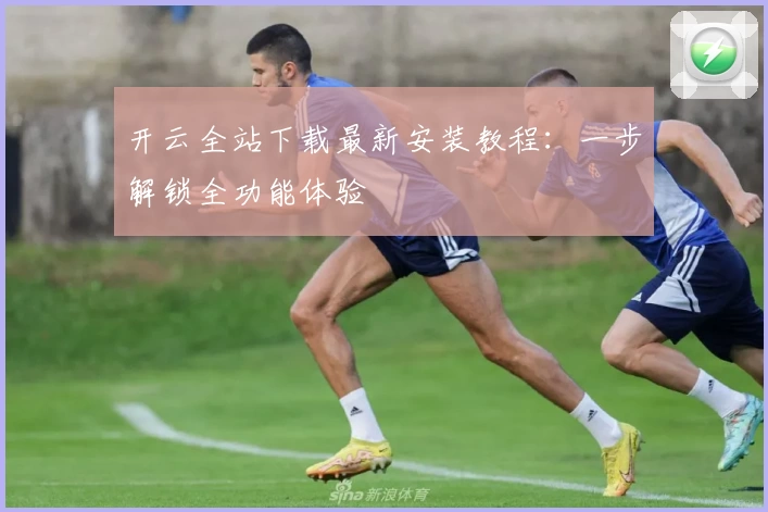 开云全站下载最新安装教程：一步解锁全功能体验