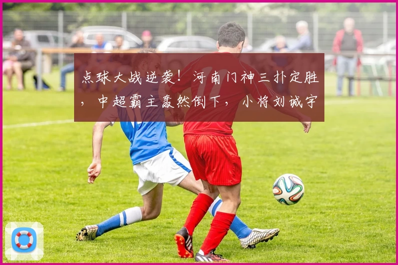 点球大战逆袭！河南门神三扑定胜，中超霸主轰然倒下，小将刘诚宇痛别舞台！