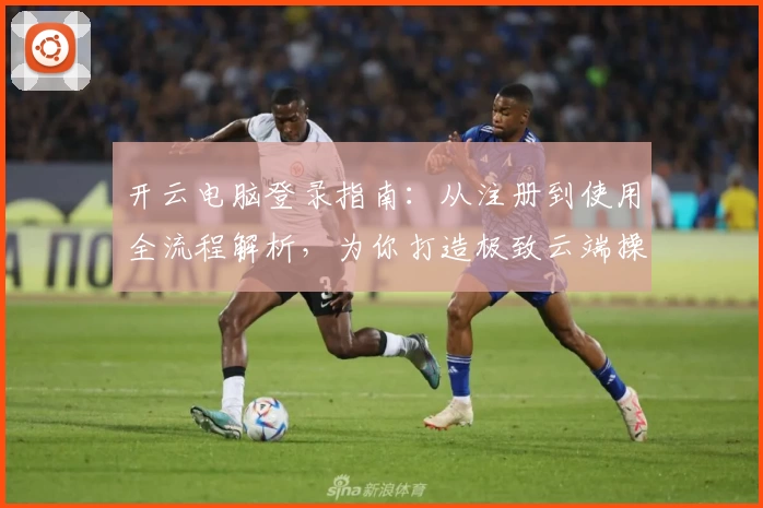 开云电脑登录指南:从注册到使用全流程解析,为你打造极致云端操作体验