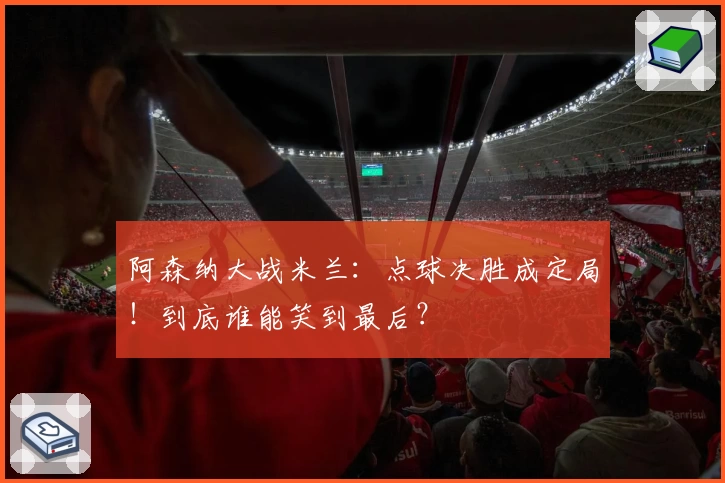 阿森纳大战米兰：点球决胜成定局！到底谁能笑到最后？