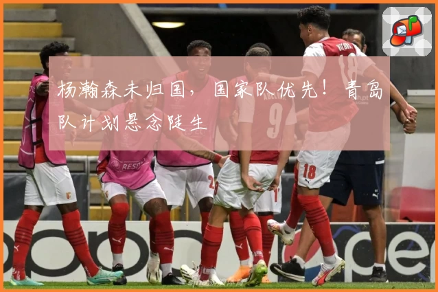 杨瀚森未归国，国家队优先！青岛队计划悬念陡生