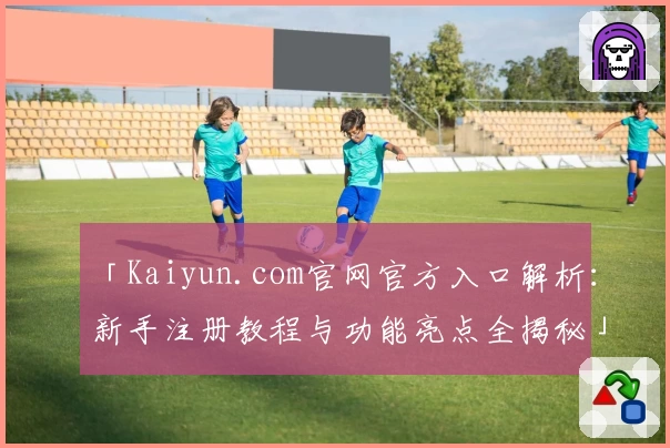 「Kaiyun.com官网官方入口解析：新手注册教程与功能亮点全揭秘」
